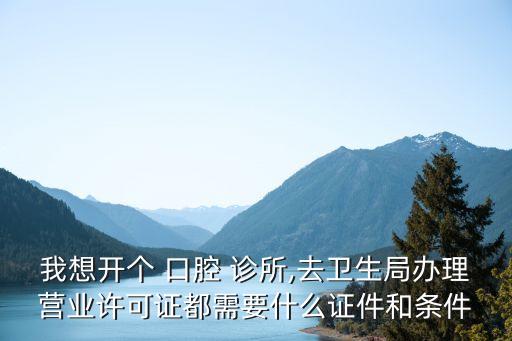 我想開個(gè) 口腔 診所,去衛(wèi)生局辦理營(yíng)業(yè)許可證都需要什么證件和條件