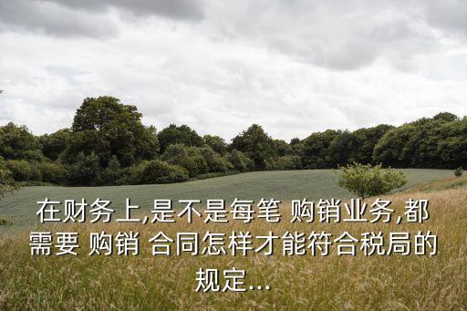 在財務(wù)上,是不是每筆 購銷業(yè)務(wù),都需要 購銷 合同怎樣才能符合稅局的規(guī)定...