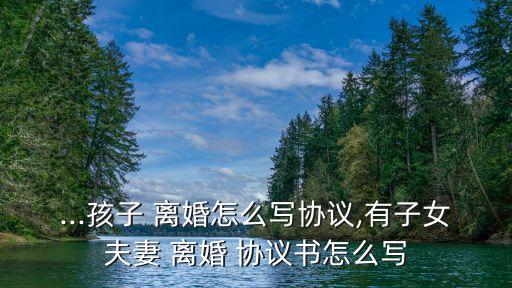 ...孩子 離婚怎么寫協(xié)議,有子女夫妻 離婚 協(xié)議書怎么寫