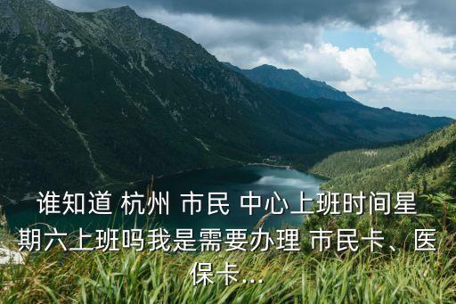 誰知道 杭州 市民 中心上班時間星期六上班嗎我是需要辦理 市民卡、醫(yī)?？?..