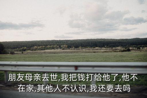 朋友母親去世,我把錢打給他了,他不 在家,其他人不認識,我還要去嗎