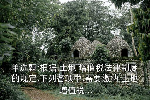 單選題:根據(jù) 土地 增值稅法律制度的規(guī)定,下列各項(xiàng)中,需要繳納 土地 增值稅...