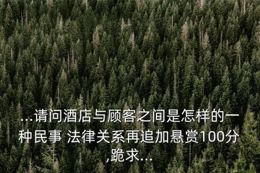 ...請(qǐng)問(wèn)酒店與顧客之間是怎樣的一種民事 法律關(guān)系再追加懸賞100分,跪求...