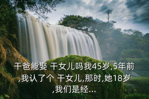 干爸能娶 干女兒嗎我45歲,5年前,我認了個 干女兒,那時,她18歲,我們是經(jīng)...