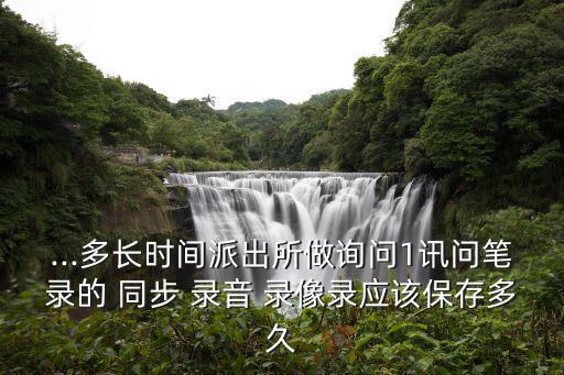 ...多長時間派出所做詢問1訊問筆錄的 同步 錄音 錄像錄應(yīng)該保存多久