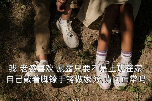 我 老婆喜歡 暴露只要不是上班在家自己戴著腳鐐手銬做家務,請問正常嗎...