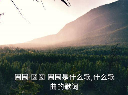  圈圈 圓圓 圈圈是什么歌,什么歌曲的歌詞