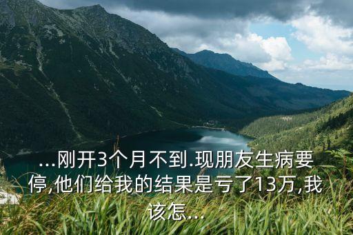 ...剛開3個月不到.現(xiàn)朋友生病要停,他們給我的結(jié)果是虧了13萬,我該怎...