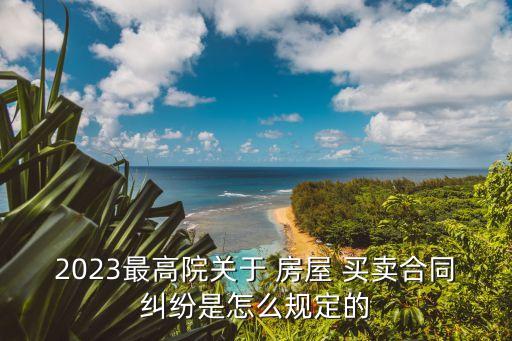 2023最高院關于 房屋 買賣合同糾紛是怎么規(guī)定的
