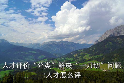 人才評價(jià)“分類”解決“一刀切”問題:人才怎么評
