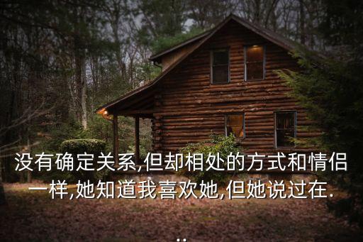 沒有確定關(guān)系,但卻相處的方式和情侶一樣,她知道我喜歡她,但她說過在...