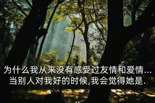 為什么我從來沒有感受過友情和愛情…當別人對我好的時候,我會覺得她是...