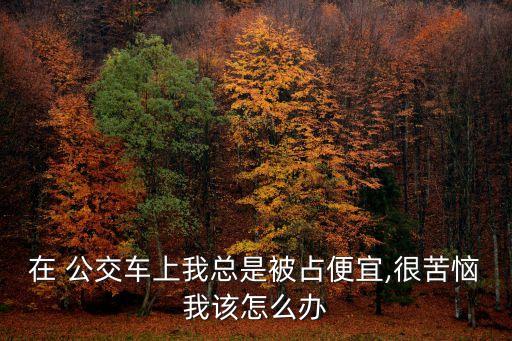 在 公交車上我總是被占便宜,很苦惱我該怎么辦