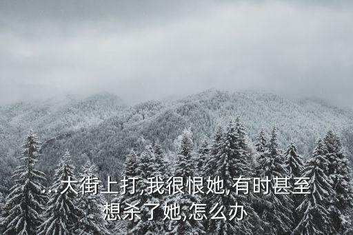 ...大街上打,我很恨她,有時甚至想殺了她,怎么辦