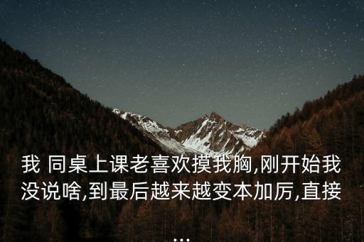 我 同桌上課老喜歡摸我胸,剛開始我沒說啥,到最后越來越變本加厲,直接...