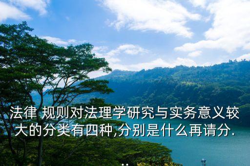 法律 規(guī)則對(duì)法理學(xué)研究與實(shí)務(wù)意義較大的分類有四種,分別是什么再請(qǐng)分...