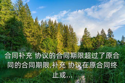 合同補(bǔ)充 協(xié)議的合同期限超過了原合同的合同期限,補(bǔ)充 協(xié)議在原合同終止或...