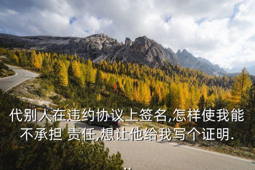 代別人在違約協(xié)議上簽名,怎樣使我能不承擔(dān) 責(zé)任,想讓他給我寫個證明...