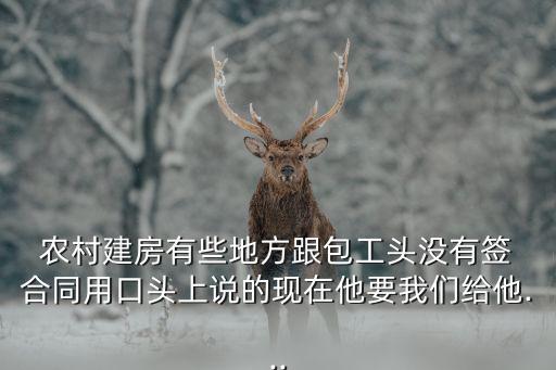  農(nóng)村建房有些地方跟包工頭沒有簽 合同用口頭上說的現(xiàn)在他要我們給他...