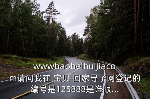 wwwbaobeihuijiacom請問我在 寶貝 回家尋子網(wǎng)登記的編號是125888是誰跟...