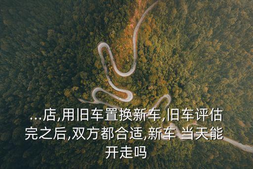 ...店,用舊車置換新車,舊車評估完之后,雙方都合適,新車 當(dāng)天能 開走嗎