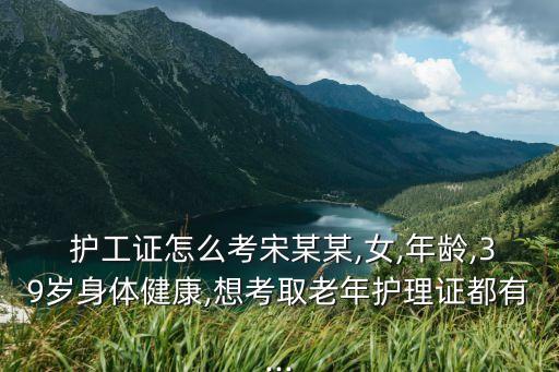  護工證怎么考宋某某,女,年齡,39歲身體健康,想考取老年護理證都有...