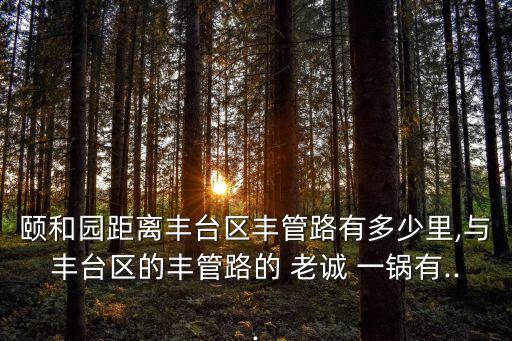 頤和園距離豐臺(tái)區(qū)豐管路有多少里,與豐臺(tái)區(qū)的豐管路的 老誠 一鍋有...