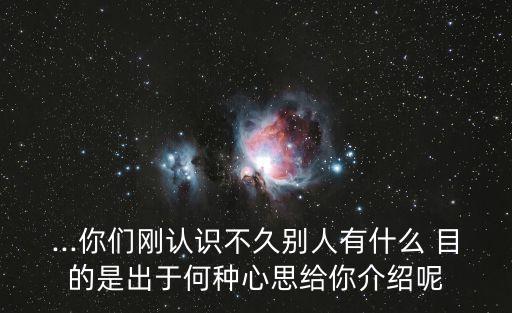 ...你們剛認識不久別人有什么 目的是出于何種心思給你介紹呢