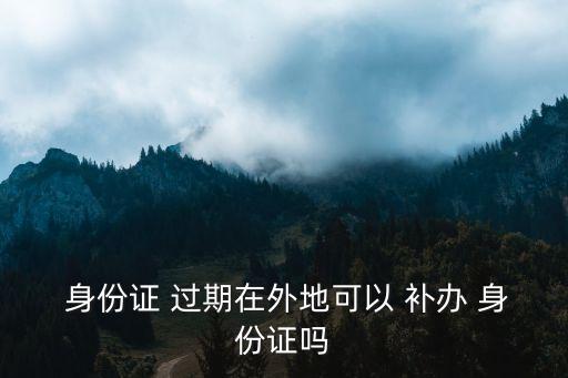 身份證過期了異地補辦,在校大學(xué)生身份證過期了異地補辦