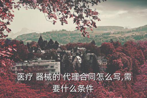  醫(yī)療 器械的 代理合同怎么寫,需要什么條件