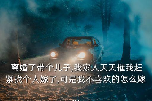  離婚了帶個兒子,我家人天天催我趕緊找個人嫁了,可是我不喜歡的怎么嫁...