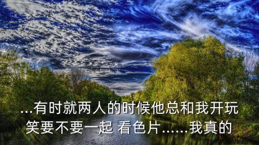 ...有時(shí)就兩人的時(shí)候他總和我開(kāi)玩笑要不要一起 看色片……我真的