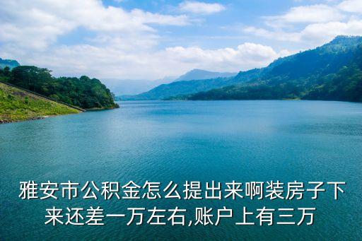  雅安市公積金怎么提出來啊裝房子下來還差一萬左右,賬戶上有三萬