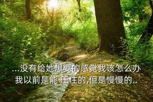 ...沒有給她想要的感覺我該怎么辦我以前是能 壓住的,但是慢慢的...