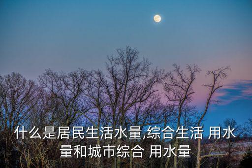 什么是居民生活水量,綜合生活 用水量和城市綜合 用水量