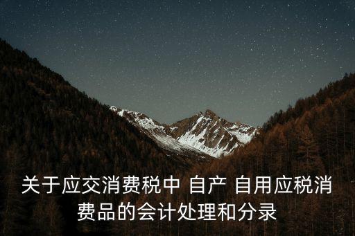 關(guān)于應(yīng)交消費(fèi)稅中 自產(chǎn) 自用應(yīng)稅消費(fèi)品的會計處理和分錄