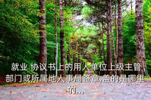  就業(yè) 協(xié)議書上的用人單位上級主管部門或所屬地人事局簽章,蓋的是哪里的...