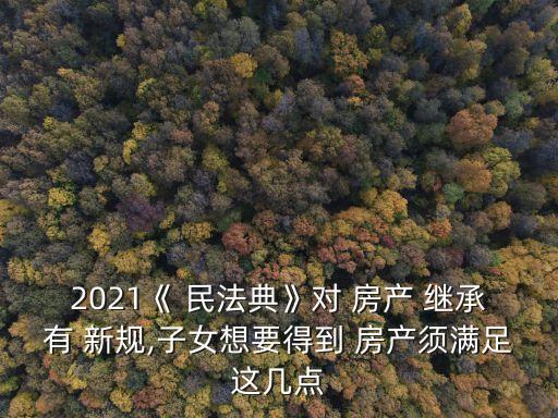 2021《 民法典》對 房產(chǎn) 繼承有 新規(guī),子女想要得到 房產(chǎn)須滿足這幾點
