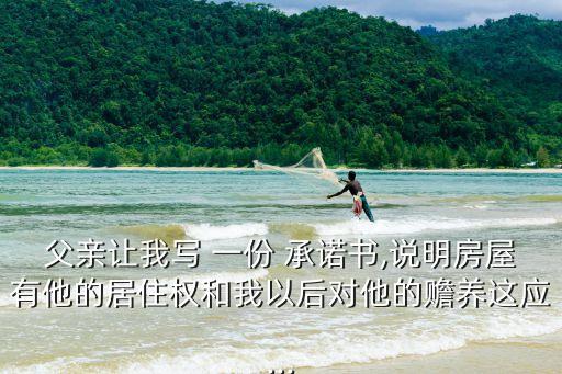 父親讓我寫 一份 承諾書,說明房屋有他的居住權(quán)和我以后對(duì)他的贍養(yǎng)這應(yīng)...