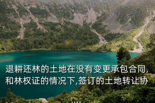 退耕還林的土地在沒有變更承包合同,和林權(quán)證的情況下,簽訂的土地轉(zhuǎn)讓協(xié)...