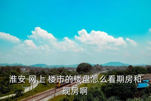 淮安 網(wǎng)上 樓市的樓盤怎么看期房和現(xiàn)房啊