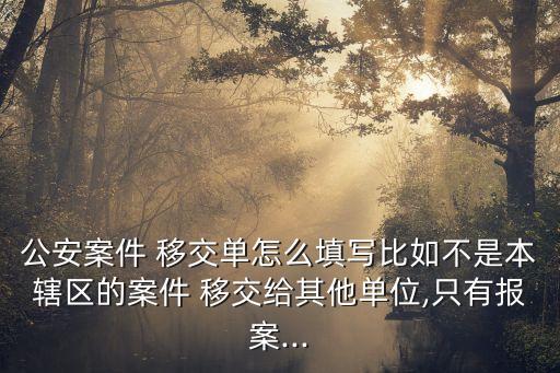 公安案件 移交單怎么填寫比如不是本轄區(qū)的案件 移交給其他單位,只有報案...