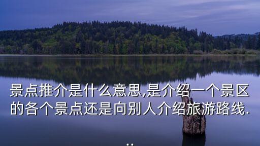 景點(diǎn)推介是什么意思,是介紹一個(gè)景區(qū)的各個(gè)景點(diǎn)還是向別人介紹旅游路線...