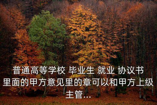 普通高等學(xué)校 畢業(yè)生 就業(yè) 協(xié)議書里面的甲方意見里的章可以和甲方上級主管...