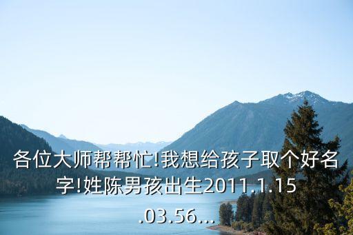 各位大師幫幫忙!我想給孩子取個好名字!姓陳男孩出生2011.1.15.03.56...