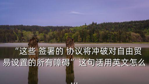 “這些 簽署的 協(xié)議將沖破對(duì)自由貿(mào)易設(shè)置的所有障礙”這句話用英文怎么...