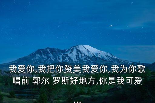 我愛你,我把你贊美我愛你,我為你歌唱前 郭爾 羅斯好地方,你是我可愛...