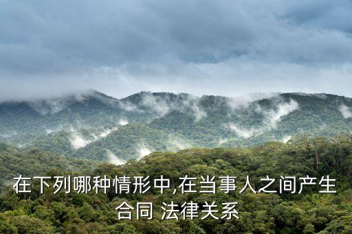 在下列哪種情形中,在當(dāng)事人之間產(chǎn)生 合同 法律關(guān)系