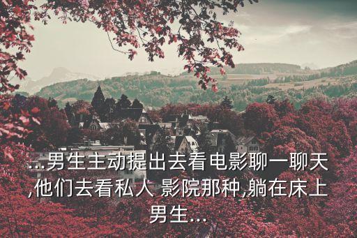 ...男生主動(dòng)提出去看電影聊一聊天,他們?nèi)タ此饺?影院那種,躺在床上男生...