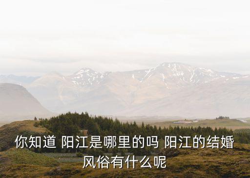 你知道 陽(yáng)江是哪里的嗎 陽(yáng)江的結(jié)婚風(fēng)俗有什么呢